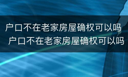 户口不在老家房屋确权可以吗 户口不在老家房屋确权可以吗