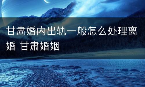 甘肃婚内出轨一般怎么处理离婚 甘肃婚姻