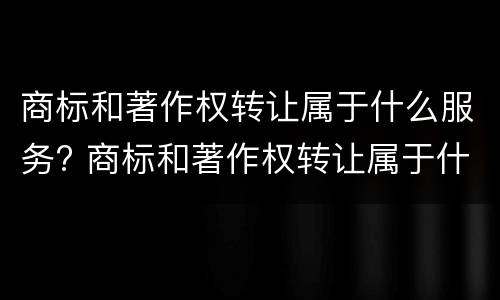 商标和著作权转让属于什么服务? 商标和著作权转让属于什么服务范围