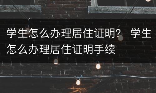 学生怎么办理居住证明？ 学生怎么办理居住证明手续