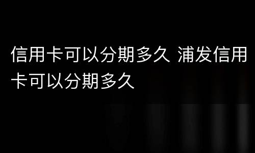 信用卡可以分期多久 浦发信用卡可以分期多久
