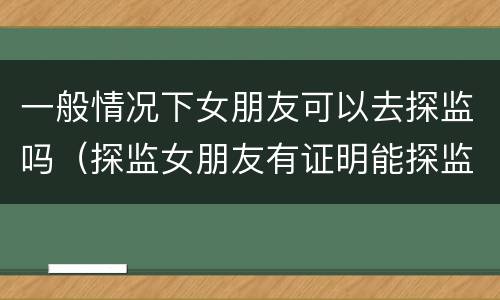 一般情况下女朋友可以去探监吗（探监女朋友有证明能探监吗）