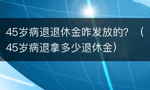 45岁病退退休金咋发放的？（45岁病退拿多少退休金）