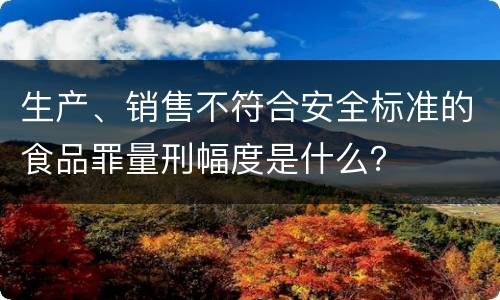生产、销售不符合安全标准的食品罪量刑幅度是什么？