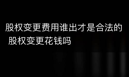 股权变更费用谁出才是合法的 股权变更花钱吗