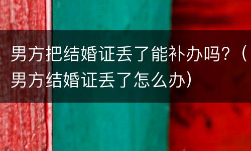 男方把结婚证丢了能补办吗?（男方结婚证丢了怎么办）