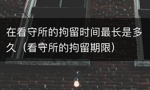 在看守所的拘留时间最长是多久(看守所的拘留期限)