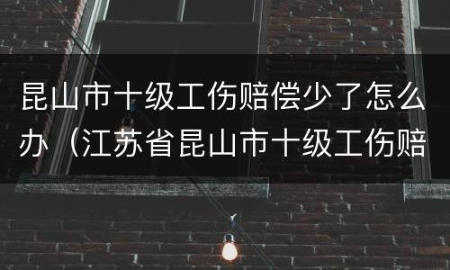 昆山市十级工伤赔偿少了怎么办（江苏省昆山市十级工伤赔偿是多少）