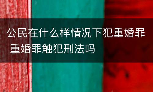 公民在什么样情况下犯重婚罪 重婚罪触犯刑法吗