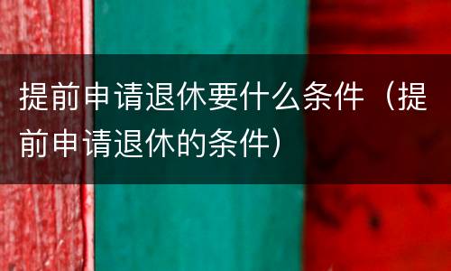 提前申请退休要什么条件（提前申请退休的条件）