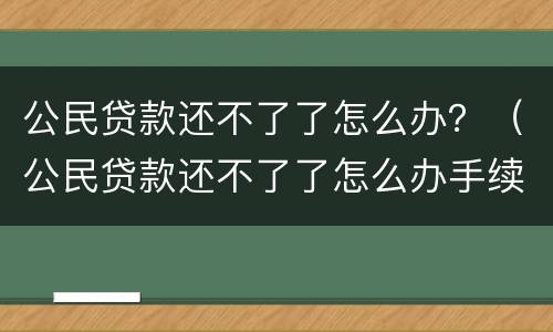 公民贷款还不了了怎么办？（公民贷款还不了了怎么办手续）