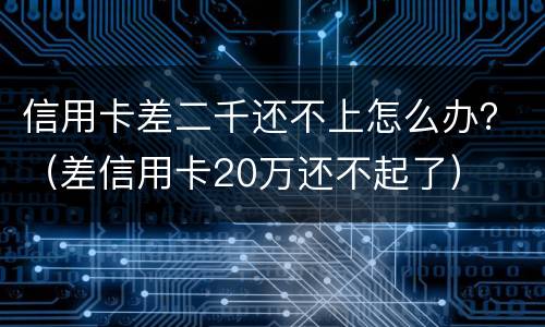 信用卡差二千还不上怎么办？（差信用卡20万还不起了）
