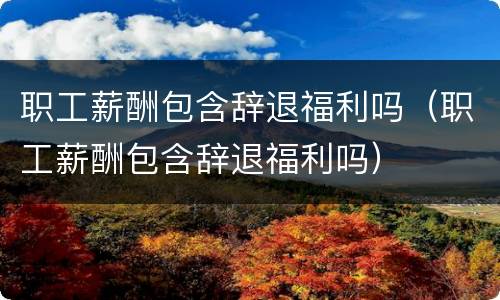 职工薪酬包含辞退福利吗（职工薪酬包含辞退福利吗）