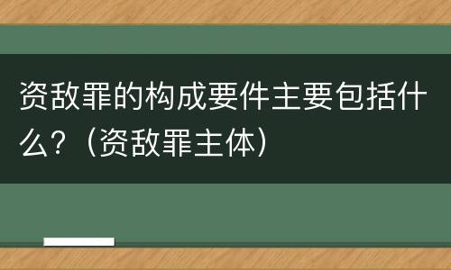 资敌罪的构成要件主要包括什么?（资敌罪主体）