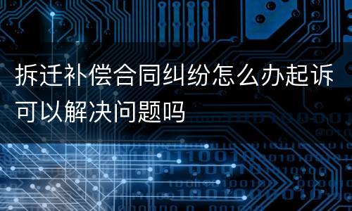 拆迁补偿合同纠纷怎么办起诉可以解决问题吗
