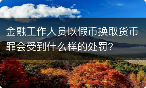金融工作人员以假币换取货币罪会受到什么样的处罚？