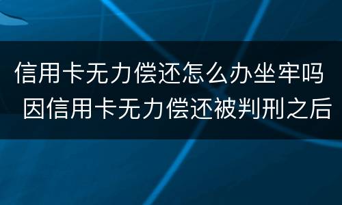 信用卡无力偿还怎么办坐牢吗 因信用卡无力偿还被判刑之后还需要还吗