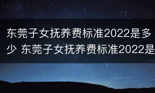 东莞子女抚养费标准2022是多少 东莞子女抚养费标准2022是多少呢