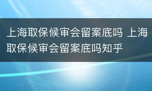 上海取保候审会留案底吗 上海取保候审会留案底吗知乎