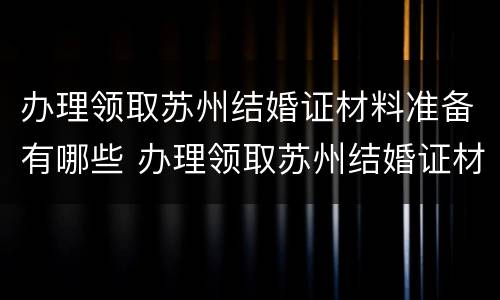 办理领取苏州结婚证材料准备有哪些 办理领取苏州结婚证材料准备有哪些要求