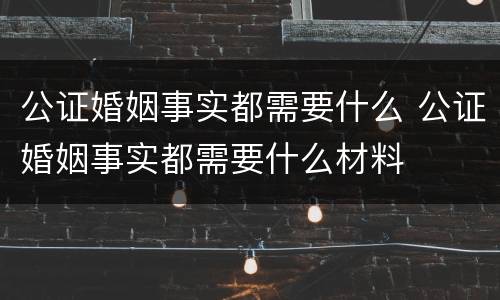公证婚姻事实都需要什么 公证婚姻事实都需要什么材料