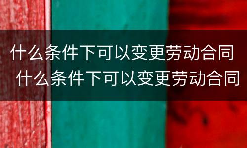 什么条件下可以变更劳动合同 什么条件下可以变更劳动合同内容