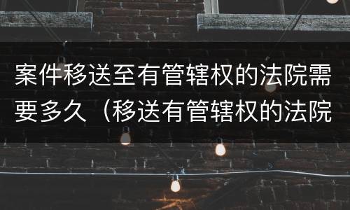 案件移送至有管辖权的法院需要多久（移送有管辖权的法院要多久时间）