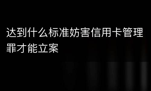 达到什么标准妨害信用卡管理罪才能立案