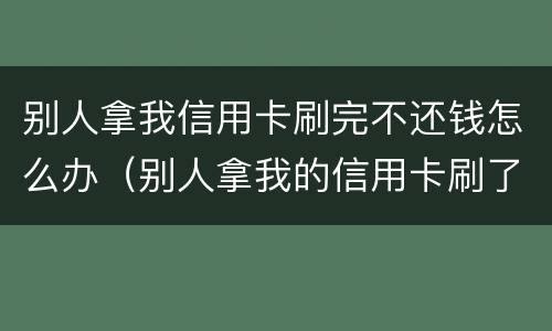 别人拿我信用卡刷完不还钱怎么办（别人拿我的信用卡刷了现在不给我还）