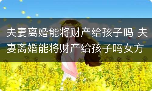 夫妻离婚能将财产给孩子吗 夫妻离婚能将财产给孩子吗女方
