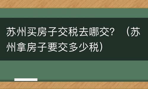苏州买房子交税去哪交？（苏州拿房子要交多少税）