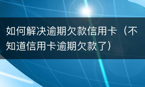 如何解决逾期欠款信用卡（不知道信用卡逾期欠款了）