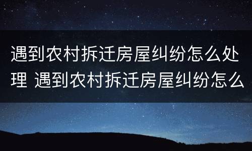 遇到农村拆迁房屋纠纷怎么处理 遇到农村拆迁房屋纠纷怎么处理最好