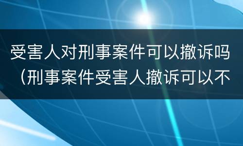 受害人对刑事案件可以撤诉吗（刑事案件受害人撤诉可以不）