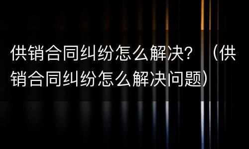 供销合同纠纷怎么解决？（供销合同纠纷怎么解决问题）