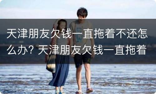 天津朋友欠钱一直拖着不还怎么办? 天津朋友欠钱一直拖着不还怎么办呀