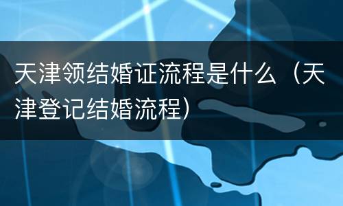 天津领结婚证流程是什么（天津登记结婚流程）