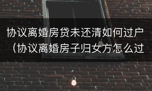 协议离婚房贷未还清如何过户（协议离婚房子归女方怎么过户,房贷未还清）