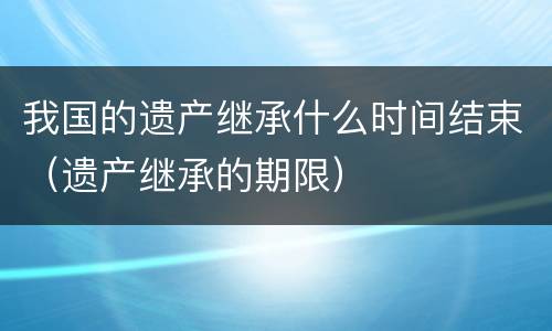 我国的遗产继承什么时间结束（遗产继承的期限）