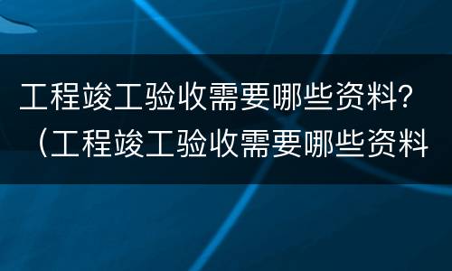 工程竣工验收需要哪些资料？（工程竣工验收需要哪些资料和手续）