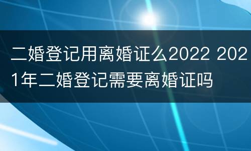二婚登记用离婚证么2022 2021年二婚登记需要离婚证吗