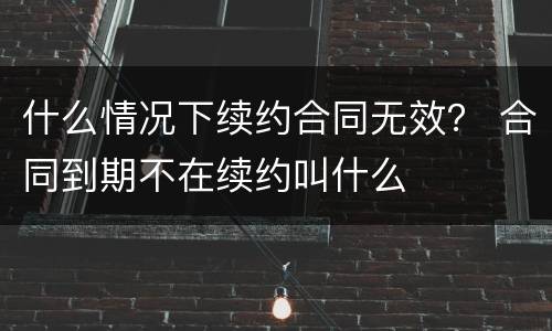 什么情况下续约合同无效？ 合同到期不在续约叫什么