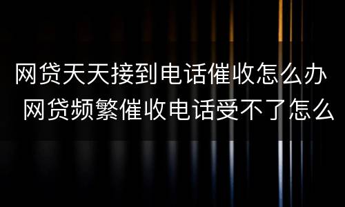 网贷天天接到电话催收怎么办 网贷频繁催收电话受不了怎么办