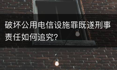 破坏公用电信设施罪既遂刑事责任如何追究？
