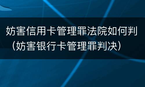 妨害信用卡管理罪法院如何判（妨害银行卡管理罪判决）