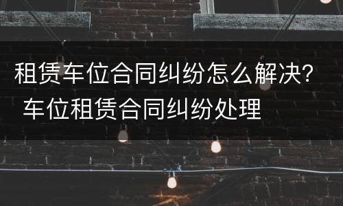 租赁车位合同纠纷怎么解决？ 车位租赁合同纠纷处理