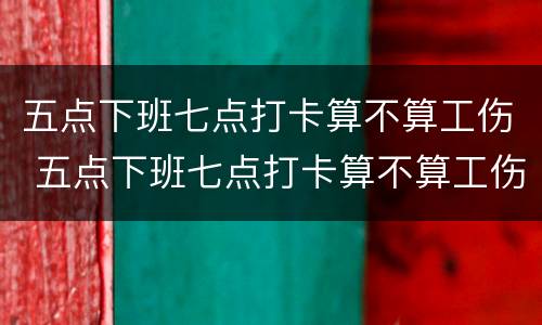 五点下班七点打卡算不算工伤 五点下班七点打卡算不算工伤了