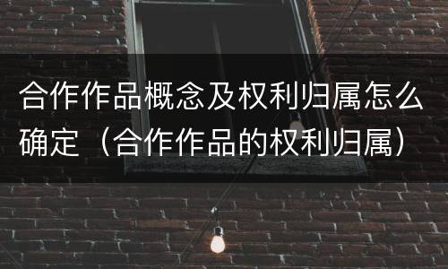合作作品概念及权利归属怎么确定（合作作品的权利归属）
