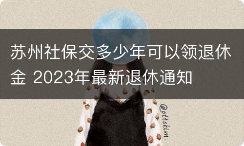 苏州社保交多少年可以领退休金 2023年最新退休通知