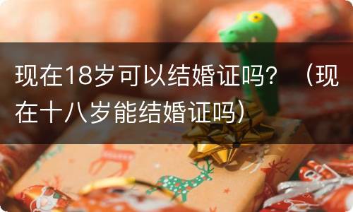 现在18岁可以结婚证吗？（现在十八岁能结婚证吗）